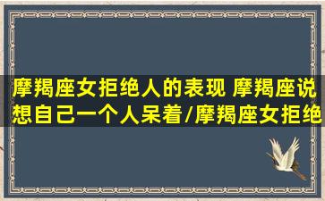 摩羯座女拒绝人的表现 摩羯座说想自己一个人呆着/摩羯座女拒绝人的表现 摩羯座说想自己一个人呆着-我的网站